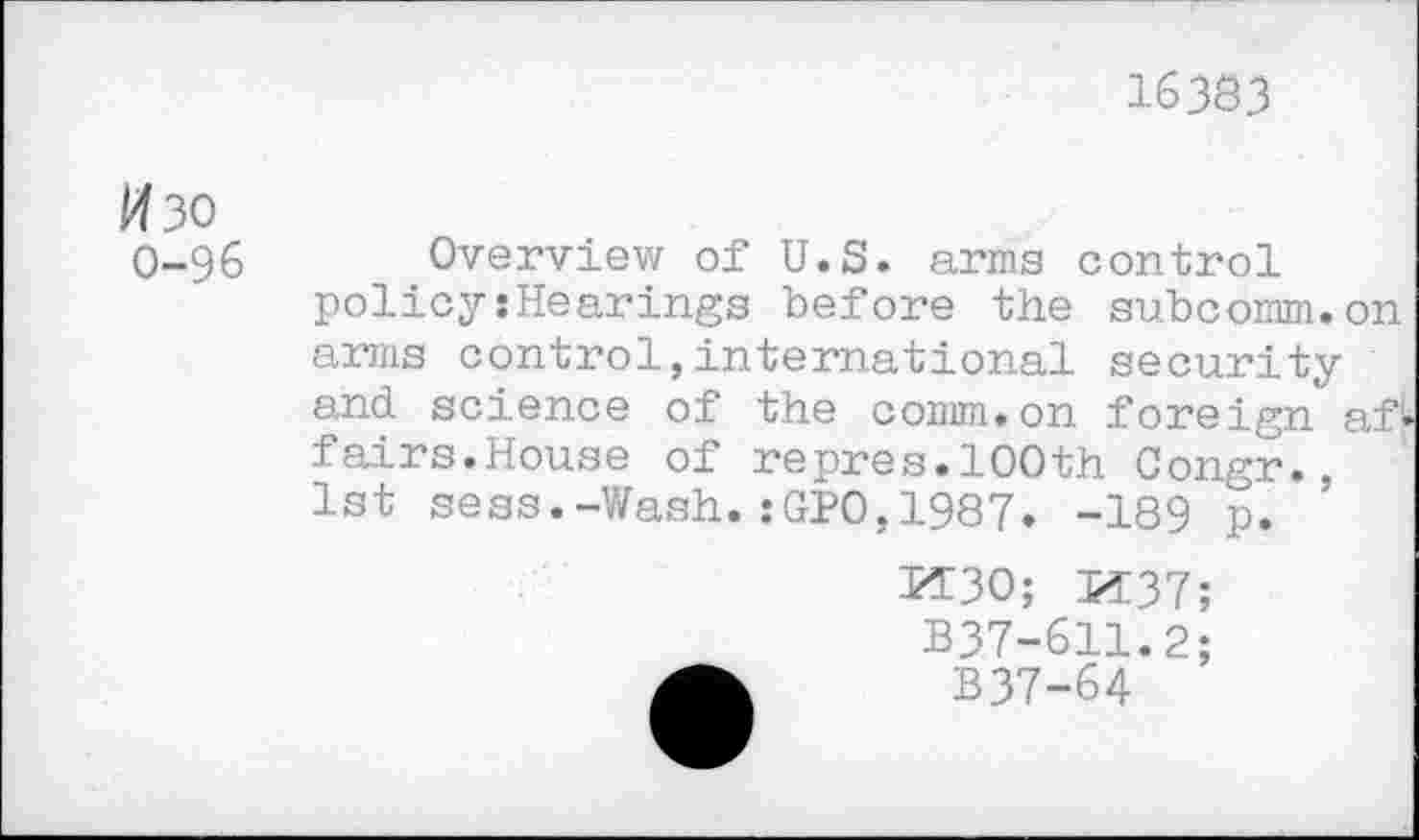 ﻿16383
Изо
0-96 Overview of U.S. arms control policy:Hearings before the subcomm.on arms control,international security and science of the comm.on foreign af^ fairs.House of repres.100th Congr., 1st sess.-Wash.:GPO,1987. -189 p.
ИЗО; И37
B37-611.2
B37-64